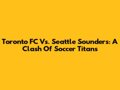 Toronto FC Vs. Seattle Sounders: A Clash Of Soccer Titans