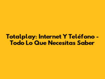 Totalplay: Internet Y Teléfono - Todo Lo Que Necesitas Saber