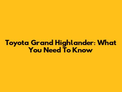 Toyota Grand Highlander: What You Need To Know