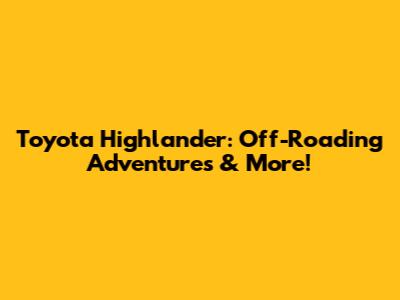 Toyota Highlander: Off-Roading Adventures & More!