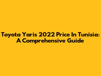 Toyota Yaris 2022 Price In Tunisia: A Comprehensive Guide