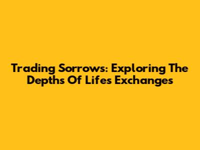 Trading Sorrows: Exploring The Depths Of Life's Exchanges
