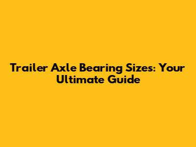 Trailer Axle Bearing Sizes: Your Ultimate Guide
