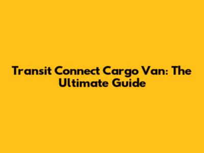 Transit Connect Cargo Van: The Ultimate Guide