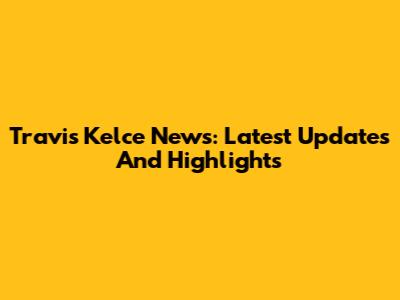 Travis Kelce News: Latest Updates And Highlights