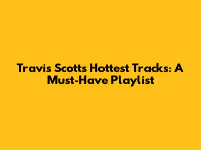 Travis Scott's Hottest Tracks: A Must-Have Playlist