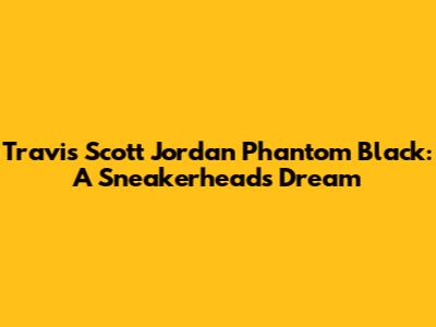 Travis Scott Jordan Phantom Black: A Sneakerhead's Dream