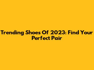 Trending Shoes Of 2023: Find Your Perfect Pair