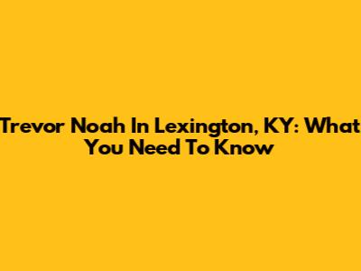 Trevor Noah In Lexington, KY: What You Need To Know
