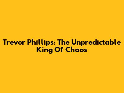 Trevor Phillips: The Unpredictable King Of Chaos