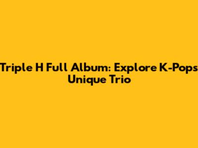 Triple H Full Album: Explore K-Pop's Unique Trio