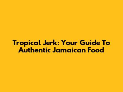 Tropical Jerk: Your Guide To Authentic Jamaican Food