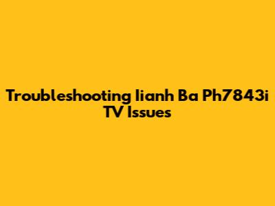 Troubleshooting Iianh Ba Ph7843i TV Issues