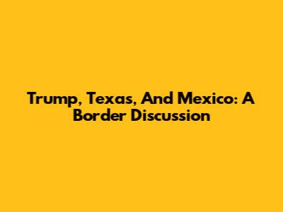 Trump, Texas, And Mexico: A Border Discussion