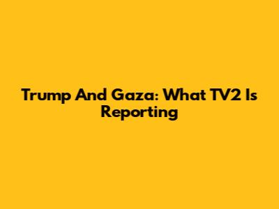Trump And Gaza: What TV2 Is Reporting