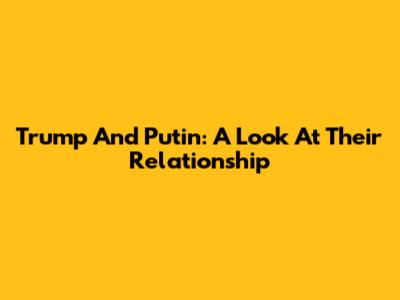Trump And Putin: A Look At Their Relationship