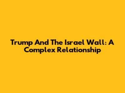 Trump And The Israel Wall: A Complex Relationship