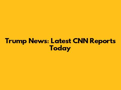 Trump News: Latest CNN Reports Today