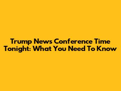 Trump News Conference Time Tonight: What You Need To Know