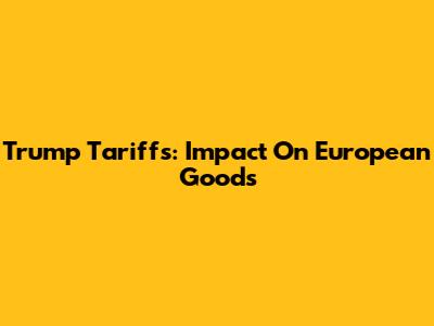 Trump Tariffs: Impact On European Goods