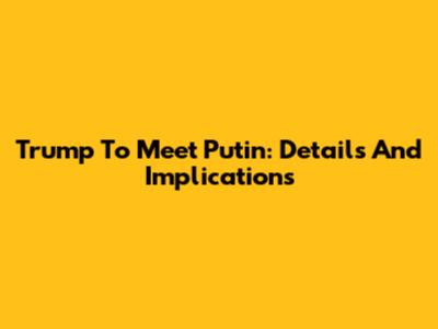 Trump To Meet Putin: Details And Implications