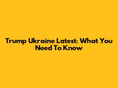 Trump Ukraine Latest: What You Need To Know