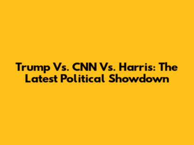 Trump Vs. CNN Vs. Harris: The Latest Political Showdown