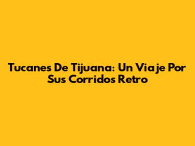 Tucanes De Tijuana: Un Viaje Por Sus Corridos Retro