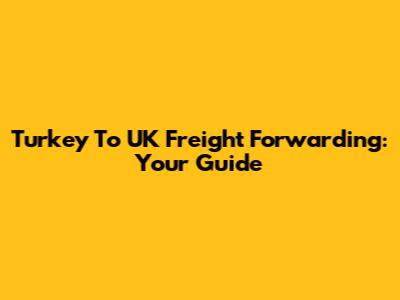 Turkey To UK Freight Forwarding: Your Guide