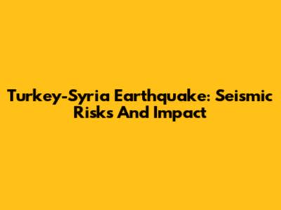 Turkey-Syria Earthquake: Seismic Risks And Impact