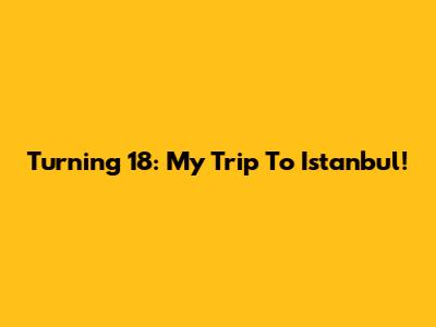 Turning 18: My Trip To Istanbul!