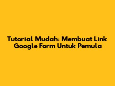 Tutorial Mudah: Membuat Link Google Form Untuk Pemula