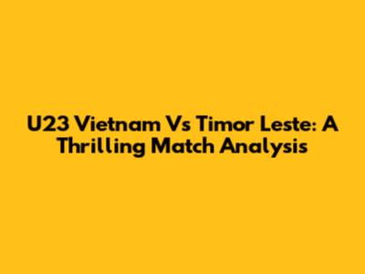 U23 Vietnam Vs Timor Leste: A Thrilling Match Analysis