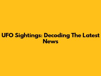 UFO Sightings: Decoding The Latest News