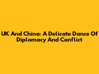 UK And China: A Delicate Dance Of Diplomacy And Conflict