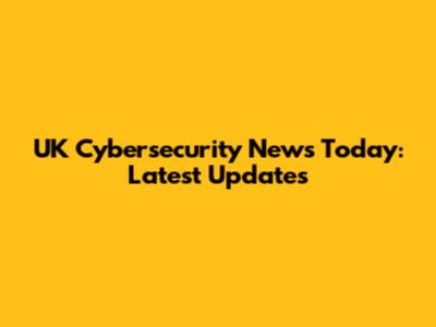 UK Cybersecurity News Today: Latest Updates