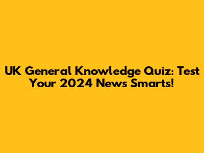 UK General Knowledge Quiz: Test Your 2024 News Smarts!
