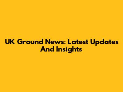 UK Ground News: Latest Updates And Insights