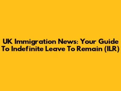 UK Immigration News: Your Guide To Indefinite Leave To Remain (ILR)