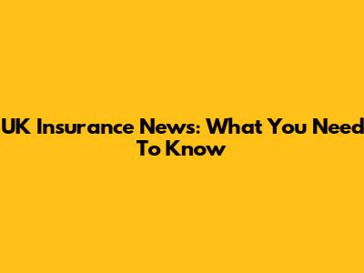 UK Insurance News: What You Need To Know