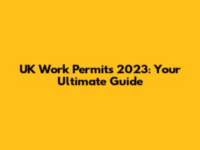 UK Work Permits 2023: Your Ultimate Guide