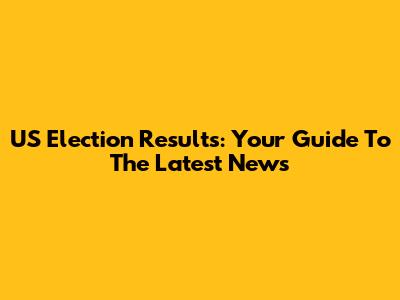 US Election Results: Your Guide To The Latest News
