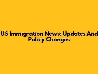 US Immigration News: Updates And Policy Changes