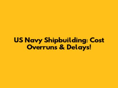 US Navy Shipbuilding: Cost Overruns & Delays!