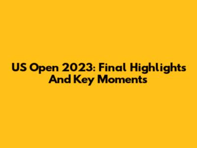 US Open 2023: Final Highlights And Key Moments