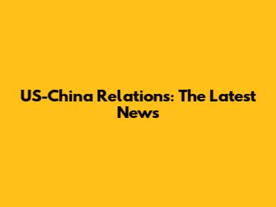 US-China Relations: The Latest News