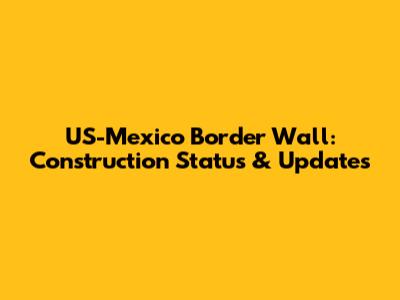 US-Mexico Border Wall: Construction Status & Updates