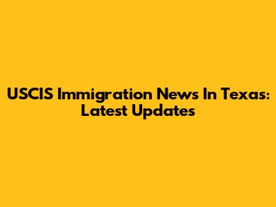 USCIS Immigration News In Texas: Latest Updates