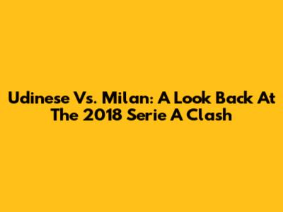 Udinese Vs. Milan: A Look Back At The 2018 Serie A Clash