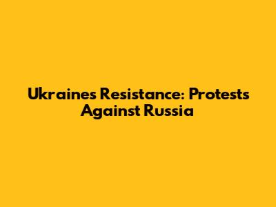 Ukraine's Resistance: Protests Against Russia